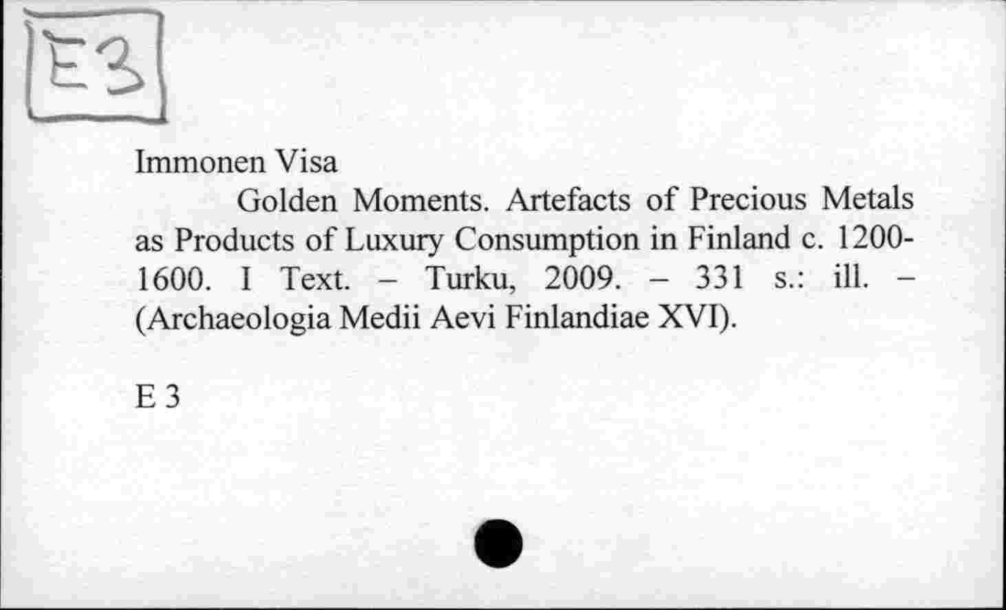 ﻿Immonen Visa
Golden Moments. Artefacts of Precious Metals as Products of Luxury Consumption in Finland c. 1200-1600. I Text. - Turku, 2009. - 331 s.: ill. -(Archaeologia Medii Aevi Finlandiae XVI).
E3